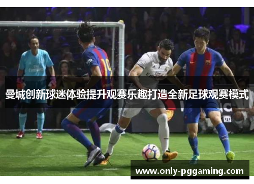 曼城创新球迷体验提升观赛乐趣打造全新足球观赛模式