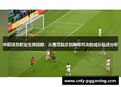 中超球员职业生涯回顾：从青涩起步到巅峰对决的成长轨迹分析