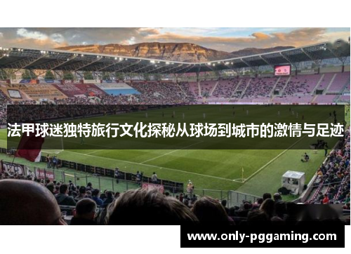 法甲球迷独特旅行文化探秘从球场到城市的激情与足迹