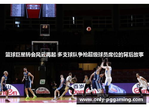 篮球巨星转会风云再起 多支球队争抢超级球员席位的背后故事