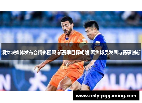 澳女联媒体发布会精彩回顾 新赛季目标明确 聚焦球员发展与赛事创新