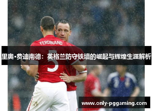 里奥·费迪南德：英格兰防守铁墙的崛起与辉煌生涯解析