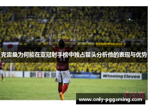 克雷桑为何能在亚冠射手榜中独占鳌头分析他的表现与优势
