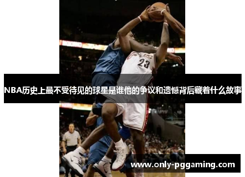 NBA历史上最不受待见的球星是谁他的争议和遗憾背后藏着什么故事