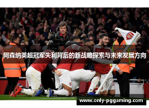阿森纳英超冠军失利背后的新战略探索与未来发展方向
