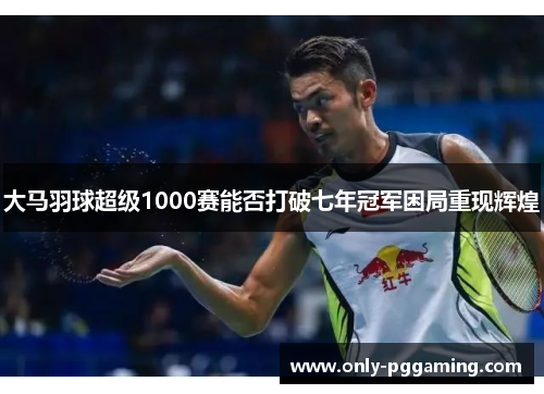 大马羽球超级1000赛能否打破七年冠军困局重现辉煌