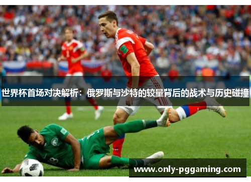 世界杯首场对决解析：俄罗斯与沙特的较量背后的战术与历史碰撞