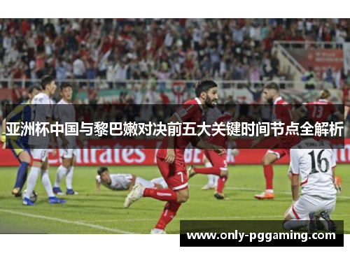 亚洲杯中国与黎巴嫩对决前五大关键时间节点全解析
