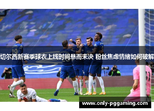 切尔西新赛季球衣上线时间悬而未决 粉丝焦虑情绪如何破解