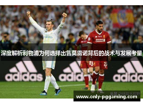 深度解析利物浦为何选择出售莫雷诺背后的战术与发展考量