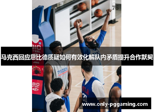 马克西回应恩比德质疑如何有效化解队内矛盾提升合作默契