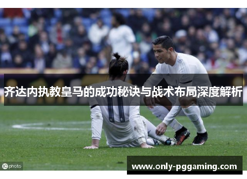 齐达内执教皇马的成功秘诀与战术布局深度解析