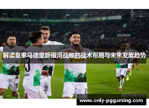解读皇家马德里新银河战舰的战术布局与未来发展趋势