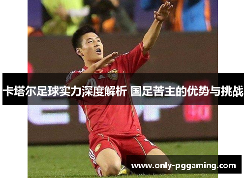 卡塔尔足球实力深度解析 国足苦主的优势与挑战 卡塔尔足球实力深度解析 国足苦主的优势与挑战