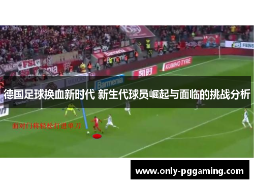 德国足球换血新时代 新生代球员崛起与面临的挑战分析