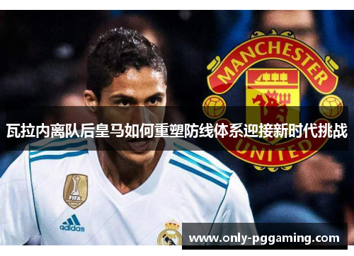 瓦拉内离队后皇马如何重塑防线体系迎接新时代挑战