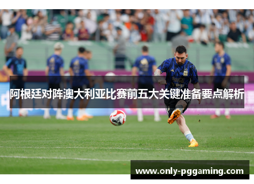 阿根廷对阵澳大利亚比赛前五大关键准备要点解析