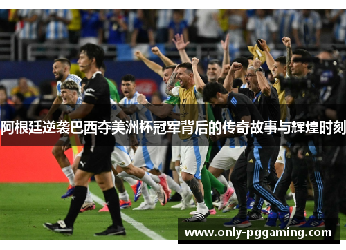 阿根廷逆袭巴西夺美洲杯冠军背后的传奇故事与辉煌时刻