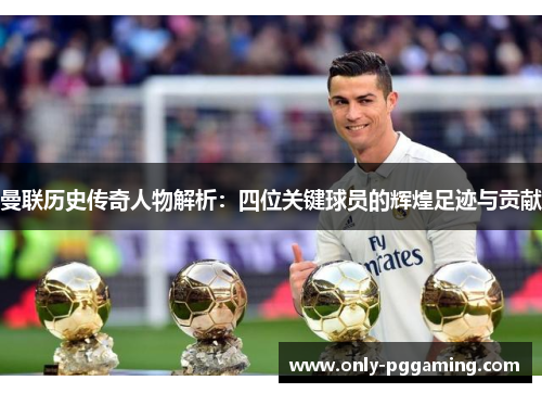 曼联历史传奇人物解析：四位关键球员的辉煌足迹与贡献