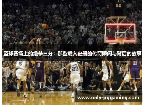 篮球赛场上的绝杀三分:那些载入史册的传奇瞬间与背后的故事 篮球赛场上的绝杀三分:那些载入史册的传奇瞬间与背后的故事
