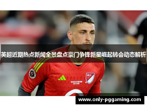 英超近期热点新闻全景盘点豪门争锋新星崛起转会动态解析