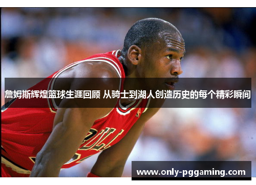 詹姆斯辉煌篮球生涯回顾 从骑士到湖人创造历史的每个精彩瞬间