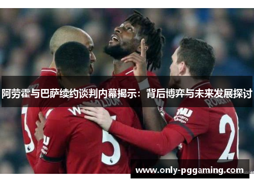 阿劳霍与巴萨续约谈判内幕揭示：背后博弈与未来发展探讨